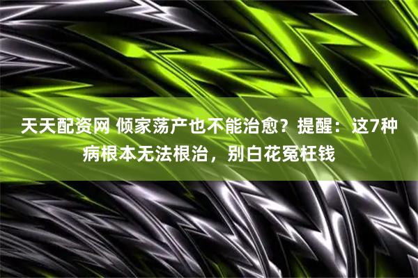 天天配资网 倾家荡产也不能治愈？提醒：这7种病根本无法根治，别白花冤枉钱