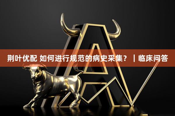 荆叶优配 如何进行规范的病史采集？｜临床问答