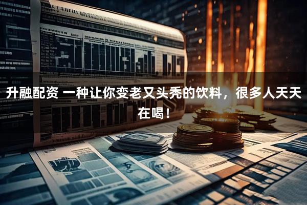 升融配资 一种让你变老又头秃的饮料，很多人天天在喝！