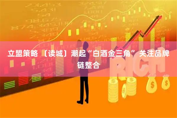 立盟策略 〔读城〕潮起“白酒金三角” 关注品牌链整合