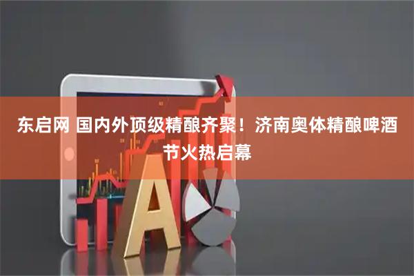 东启网 国内外顶级精酿齐聚！济南奥体精酿啤酒节火热启幕