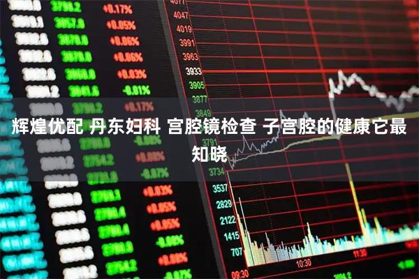 辉煌优配 丹东妇科 宫腔镜检查 子宫腔的健康它最知晓