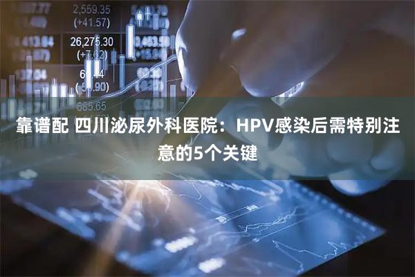 靠谱配 四川泌尿外科医院：HPV感染后需特别注意的5个关键
