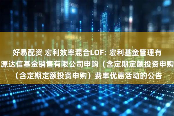 好易配资 宏利效率混合LOF: 宏利基金管理有限公司关于参加北京广源达信基金销售有限公司申购（含定期定额投资申购）费率优惠活动的公告