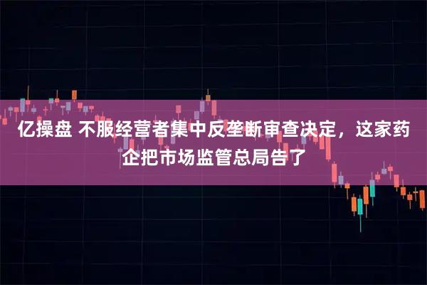 亿操盘 不服经营者集中反垄断审查决定，这家药企把市场监管总局告了