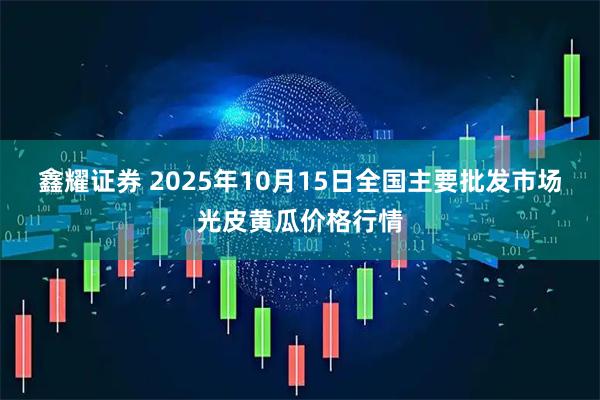 鑫耀证券 2025年10月15日全国主要批发市场光皮黄瓜价格行情