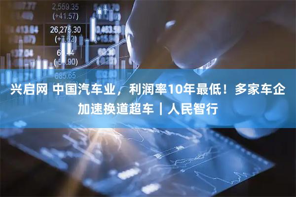 兴启网 中国汽车业，利润率10年最低！多家车企加速换道超车｜人民智行