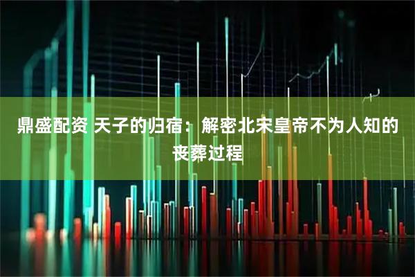 鼎盛配资 天子的归宿：解密北宋皇帝不为人知的丧葬过程