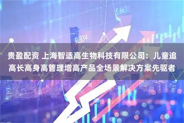 贵盈配资 上海智适高生物科技有限公司：儿童追高长高身高管理增高产品全场景解决方案先驱者