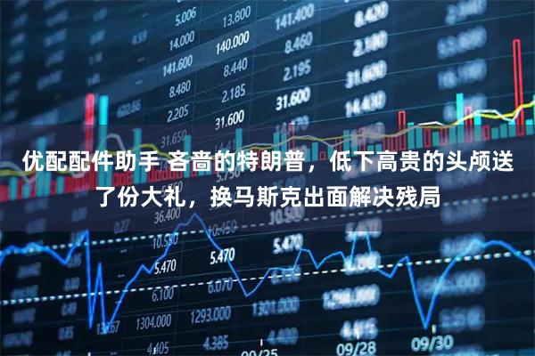 优配配件助手 吝啬的特朗普，低下高贵的头颅送了份大礼，换马斯克出面解决残局