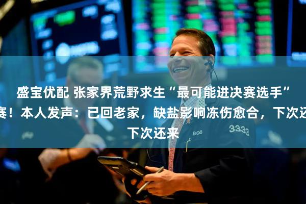 盛宝优配 张家界荒野求生“最可能进决赛选手”退赛！本人发声：已回老家，缺盐影响冻伤愈合，下次还来