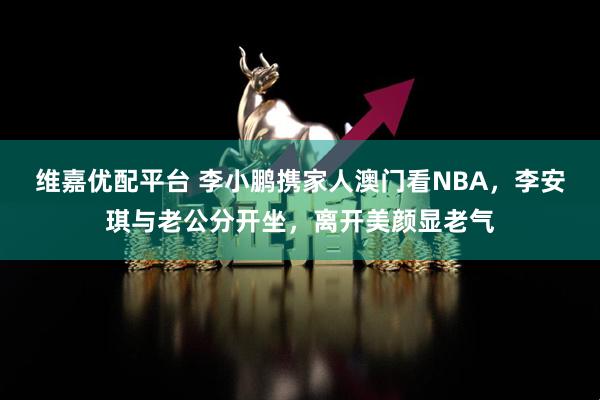 维嘉优配平台 李小鹏携家人澳门看NBA，李安琪与老公分开坐，离开美颜显老气