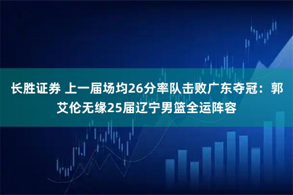 长胜证券 上一届场均26分率队击败广东夺冠：郭艾伦无缘25届辽宁男篮全运阵容